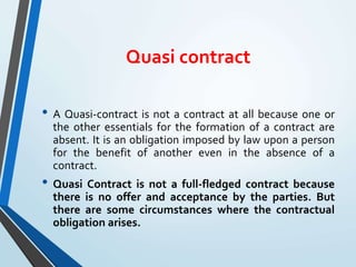 Quasi contract
• A Quasi-contract is not a contract at all because one or
the other essentials for the formation of a contract are
absent. It is an obligation imposed by law upon a person
for the benefit of another even in the absence of a
contract.
• Quasi Contract is not a full-fledged contract because
there is no offer and acceptance by the parties. But
there are some circumstances where the contractual
obligation arises.
 