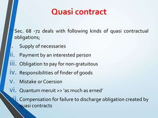 Quasi contract
• Sec. 68 -72 deals with following kinds of quasi contractual
obligations;
i. Supply of necessaries
ii. Payment by an interested person
iii. Obligation to pay for non-gratuitous
iv. Responsibilities of finder of goods
v. Mistake or Coersion
vi. Quantum meruit >> ‘as much as erned’
vii.Compensation for failure to discharge obligation created by
quasi contracts
 