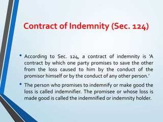 Contract of Indemnity (Sec. 124)
• According to Sec. 124, a contract of indemnity is ‘A
contract by which one party promises to save the other
from the loss caused to him by the conduct of the
promisor himself or by the conduct of any other person.’
• The person who promises to indemnify or make good the
loss is called indemnifier. The promisee or whose loss is
made good is called the indemnified or indemnity holder.
 