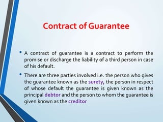 Contract of Guarantee
• A contract of guarantee is a contract to perform the
promise or discharge the liability of a third person in case
of his default.
• There are three parties involved i.e. the person who gives
the guarantee known as the surety, the person in respect
of whose default the guarantee is given known as the
principal debtor and the person to whom the guarantee is
given known as the creditor
 