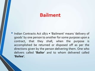 Bailment
• Indian Contracts Act 1872 • ‘Bailment’ means ‘delivery of
goods’ by one person to another for some purpose upon a
contract, that they shall, when the purpose is
accomplished be returned or disposed off as per the
directions given by the person delivering them. One who
delivers called ‘Bailor’ and to whom delivered called
‘Bailee’.
 