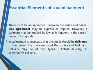 Essential Elements of a valid bailment
• There must be an agreement between the bailor and bailee.
This agreement may be express or implied. However, a
bailment may be implied by law as it happens in the case of
finder of lost goods.
• In bailment, it is necessary that the goods should be delivered
to the bailee. It is the essence of the contract of bailment.
Delivery may be of two types: 1-Actual delivery, 2-
constructive delivery.
 