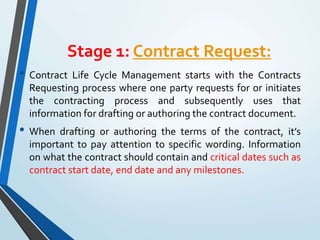 Stage 1: Contract Request:
• Contract Life Cycle Management starts with the Contracts
Requesting process where one party requests for or initiates
the contracting process and subsequently uses that
information for drafting or authoring the contract document.
• When drafting or authoring the terms of the contract, it’s
important to pay attention to specific wording. Information
on what the contract should contain and critical dates such as
contract start date, end date and any milestones.
 