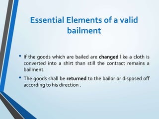 Essential Elements of a valid
bailment
• If the goods which are bailed are changed like a cloth is
converted into a shirt than still the contract remains a
bailment.
• The goods shall be returned to the bailor or disposed off
according to his direction .
 