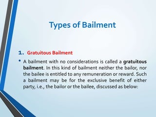 Types of Bailment
1. Gratuitous Bailment
• A bailment with no considerations is called a gratuitous
bailment. In this kind of bailment neither the bailor, nor
the bailee is entitled to any remuneration or reward. Such
a bailment may be for the exclusive benefit of either
party, i.e., the bailor or the bailee, discussed as below:
 