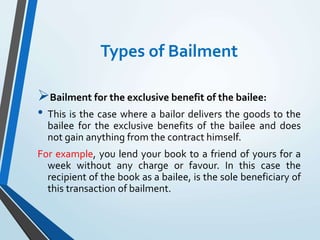 Types of Bailment
Bailment for the exclusive benefit of the bailee:
• This is the case where a bailor delivers the goods to the
bailee for the exclusive benefits of the bailee and does
not gain anything from the contract himself.
For example, you lend your book to a friend of yours for a
week without any charge or favour. In this case the
recipient of the book as a bailee, is the sole beneficiary of
this transaction of bailment.
 