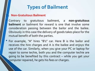 Types of Bailment
2. Non-Gratuitous Bailment
• Contrary to gratuitous bailment, a non-gratuitous
bailment or bailment for reward is one that involve some
consideration passing between the bailor and the bailee.
Obviously in this case the delivery of goods takes place for the
mutual benefit of both the parties.
• For example, “A” hires “B’s” car. Here B is the bailor and
receives the hire charges and A is the bailee and enjoys the
use of the car. Similarly, when you give your PC or laptop for
repair to some techie, both you and the computer techie are
going to be benefited by this contract – while you get your
computer repaired, he gets his fees or charges.
 