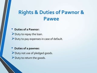 Rights & Duties of Pawnor &
Pawee
• Duties of a Pawnor:
Duty to repay the loan.
Duty to pay expenses in case of default.
• Duties of a pawnee:
Duty not use of pledged goods.
Duty to return the goods.
 
