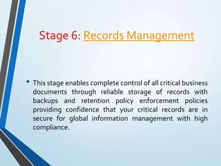 Stage 6: Records Management
• This stage enables complete control of all critical business
documents through reliable storage of records with
backups and retention policy enforcement policies
providing confidence that your critical records are in
secure for global information management with high
compliance.
 