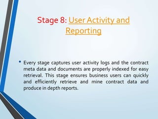 Stage 8: User Activity and
Reporting
• Every stage captures user activity logs and the contract
meta data and documents are properly indexed for easy
retrieval. This stage ensures business users can quickly
and efficiently retrieve and mine contract data and
produce in depth reports.
 