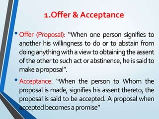 1.Offer & Acceptance
•Offer (Proposal): “When one person signifies to
another his willingness to do or to abstain from
doinganythingwithaviewtoobtainingtheassent
oftheothertosuchactorabstinence,heissaidto
makeaproposal”.
•Acceptance: “When the person to Whom the
proposal is made, signifies his assent thereto, the
proposal is said to be accepted. A proposal when
acceptedbecomesapromise”
 