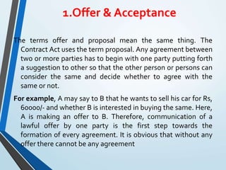 1.Offer & Acceptance
The terms offer and proposal mean the same thing. The
Contract Act uses the term proposal. Any agreement between
two or more parties has to begin with one party putting forth
a suggestion to other so that the other person or persons can
consider the same and decide whether to agree with the
same or not.
For example, A may say to B that he wants to sell his car for Rs,
60000/- and whether B is interested in buying the same. Here,
A is making an offer to B. Therefore, communication of a
lawful offer by one party is the first step towards the
formation of every agreement. It is obvious that without any
offer there cannot be any agreement
 