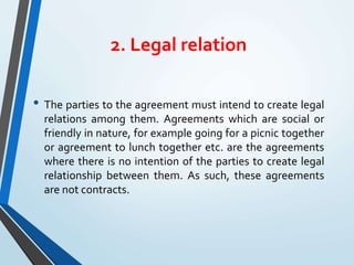 2. Legal relation
• The parties to the agreement must intend to create legal
relations among them. Agreements which are social or
friendly in nature, for example going for a picnic together
or agreement to lunch together etc. are the agreements
where there is no intention of the parties to create legal
relationship between them. As such, these agreements
are not contracts.
 