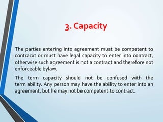 3. Capacity
The parties entering into agreement must be competent to
contracxt or must have legal capacity to enter into contract,
otherwise such agreement is not a contract and therefore not
enforceable bylaw.
The term capacity should not be confused with the
term ability. Any person may have the ability to enter into an
agreement, but he may not be competent to contract.
 