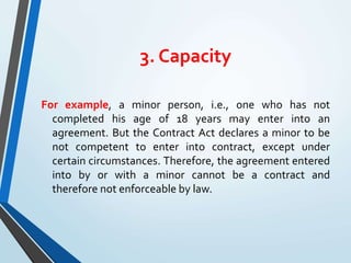 3. Capacity
For example, a minor person, i.e., one who has not
completed his age of 18 years may enter into an
agreement. But the Contract Act declares a minor to be
not competent to enter into contract, except under
certain circumstances. Therefore, the agreement entered
into by or with a minor cannot be a contract and
therefore not enforceable by law.
 