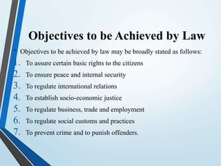 Objectives to be Achieved by Law
• Objectives to be achieved by law may be broadly stated as follows:
1. To assure certain basic rights to the citizens
2. To ensure peace and internal security
3. To regulate international relations
4. To establish socio-economic justice
5. To regulate business, trade and employment
6. To regulate social customs and practices
7. To prevent crime and to punish offenders.
 