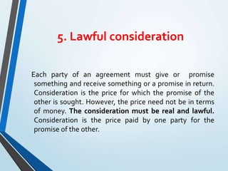 5. Lawful consideration
Each party of an agreement must give or promise
something and receive something or a promise in return.
Consideration is the price for which the promise of the
other is sought. However, the price need not be in terms
of money. The consideration must be real and lawful.
Consideration is the price paid by one party for the
promise of the other.
 