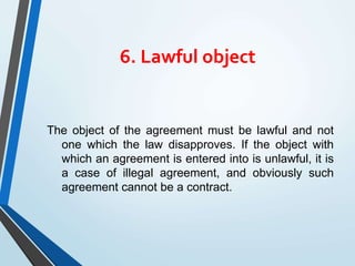 6. Lawful object
The object of the agreement must be lawful and not
one which the law disapproves. If the object with
which an agreement is entered into is unlawful, it is
a case of illegal agreement, and obviously such
agreement cannot be a contract.
 