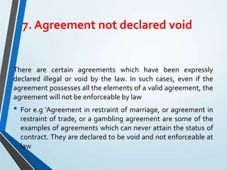 7. Agreement not declared void
There are certain agreements which have been expressly
declared illegal or void by the law. In such cases, even if the
agreement possesses all the elements of a valid agreement, the
agreement will not be enforceable by law
• For e.g ‘Agreement in restraint of marriage, or agreement in
restraint of trade, or a gambling agreement are some of the
examples of agreements which can never attain the status of
contract. They are declared to be void and not enforceable at
law
 
