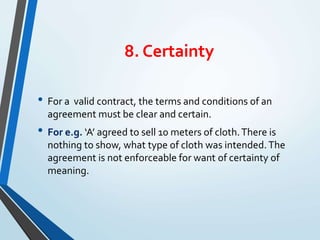 8. Certainty
• For a valid contract, the terms and conditions of an
agreement must be clear and certain.
• For e.g. ‘A’ agreed to sell 10 meters of cloth.There is
nothing to show, what type of cloth was intended.The
agreement is not enforceable for want of certainty of
meaning.
 