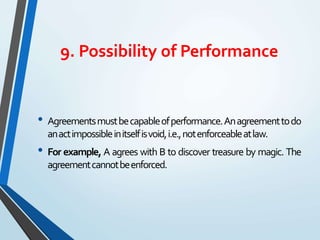 9. Possibility of Performance
• Agreementsmustbecapableofperformance.Anagreementtodo
anactimpossibleinitselfisvoid,i.e.,notenforceableatlaw.
• For example, A agrees with B to discover treasure by magic. The
agreementcannotbeenforced.
 