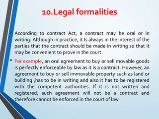 10.Legal formalities
• According to contract Act, a contract may be oral or in
writing. Although in practice, it Is always in the interest of the
parties that the contract should be made in writing so that it
may be convenient to prove in the court.
• For example, an oral agreement to buy or sell movable goods
is perfectly enforceable by law as it is a contract. However, an
agreement to buy or sell immovable property such as land or
building ,has to be in writing and also it has to be registered
with the competent authorities. If it is not written and
registered, such agreement will not be a contract and
therefore cannot be enforced in the court of law
 