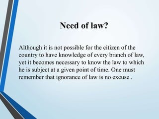 Need of law?
Although it is not possible for the citizen of the
country to have knowledge of every branch of law,
yet it becomes necessary to know the law to which
he is subject at a given point of time. One must
remember that ignorance of law is no excuse .
 