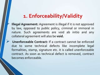 1. Enforceability/Validity
 Illegal Agreement: Agreement is illegal if it is not approved
by law, opposed to public policy, criminal or immoral in
nature. Such agreements are void ab initio and any
collateral agreement will also be void.
 Unenforceable Contract: If a contract cannot be enforced
due to some technical defects like incomplete legal
formalities, stamp, signature etc. it is called unenforceable
contract. As soon as technical defect is removed, contract
becomes enforceable.
 