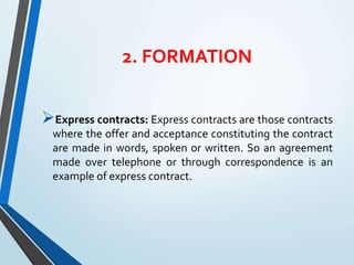 2. FORMATION
Express contracts: Express contracts are those contracts
where the offer and acceptance constituting the contract
are made in words, spoken or written. So an agreement
made over telephone or through correspondence is an
example of express contract.
 