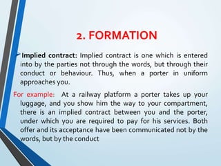 2. FORMATION
Implied contract: Implied contract is one which is entered
into by the parties not through the words, but through their
conduct or behaviour. Thus, when a porter in uniform
approaches you.
For example: At a railway platform a porter takes up your
luggage, and you show him the way to your compartment,
there is an implied contract between you and the porter,
under which you are required to pay for his services. Both
offer and its acceptance have been communicated not by the
words, but by the conduct
 