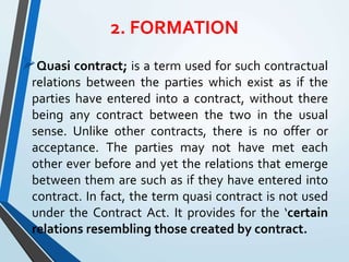 2. FORMATION
Quasi contract; is a term used for such contractual
relations between the parties which exist as if the
parties have entered into a contract, without there
being any contract between the two in the usual
sense. Unlike other contracts, there is no offer or
acceptance. The parties may not have met each
other ever before and yet the relations that emerge
between them are such as if they have entered into
contract. In fact, the term quasi contract is not used
under the Contract Act. It provides for the ‘certain
relations resembling those created by contract.
 