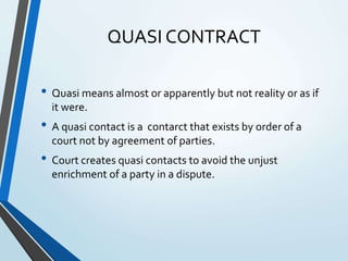QUASI CONTRACT
• Quasi means almost or apparently but not reality or as if
it were.
• A quasi contact is a contarct that exists by order of a
court not by agreement of parties.
• Court creates quasi contacts to avoid the unjust
enrichment of a party in a dispute.
 