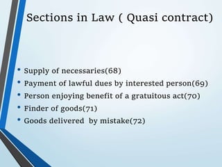 Sections in Law ( Quasi contract)
• Supply of necessaries(68)
• Payment of lawful dues by interested person(69)
• Person enjoying benefit of a gratuitous act(70)
• Finder of goods(71)
• Goods delivered by mistake(72)
 