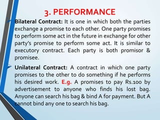 3. PERFORMANCE
 Bilateral Contract: It is one in which both the parties
exchange a promise to each other. One party promises
to perform some act in the future in exchange for other
party’s promise to perform some act. It is similar to
executory contract. Each party is both promisor &
promisee.
 Unilateral Contract: A contract in which one party
promises to the other to do something if he performs
his desired work. E.g. A promises to pay Rs.100 by
advertisement to anyone who finds his lost bag.
Anyone can search his bag & bind A for payment. But A
cannot bind any one to search his bag.
 