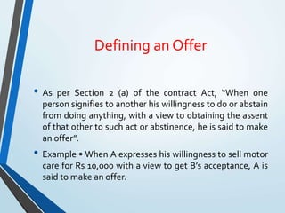 Defining an Offer
• As per Section 2 (a) of the contract Act, “When one
person signifies to another his willingness to do or abstain
from doing anything, with a view to obtaining the assent
of that other to such act or abstinence, he is said to make
an offer”.
• Example • When A expresses his willingness to sell motor
care for Rs 10,000 with a view to get B’s acceptance, A is
said to make an offer.
 