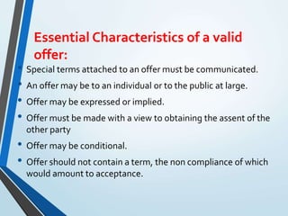 Essential Characteristics of a valid
offer:
• Special terms attached to an offer must be communicated.
• An offer may be to an individual or to the public at large.
• Offer may be expressed or implied.
• Offer must be made with a view to obtaining the assent of the
other party
• Offer may be conditional.
• Offer should not contain a term, the non compliance of which
would amount to acceptance.
 
