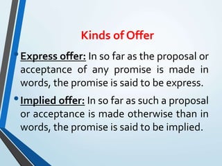 Kinds of Offer
•Express offer: In so far as the proposal or
acceptance of any promise is made in
words, the promise is said to be express.
•Implied offer: In so far as such a proposal
or acceptance is made otherwise than in
words, the promise is said to be implied.
 