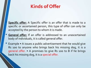 Kinds of Offer
• Specific offer: A Specific offer is an offer that is made to a
specific or ascertained person, this type of offer can only be
accepted by the person to whom it is made.
• General offer: If an offer is addressed to an unascertained
body of individuals, it is called general offer.
• Example • A issues a public advertisement that he would give
Rs 100 to anyone who brings back his missing dog, it is a
general offer. • A promises to give Rs 100 to B if he brings
back his missing dog, it is a special offer.
 