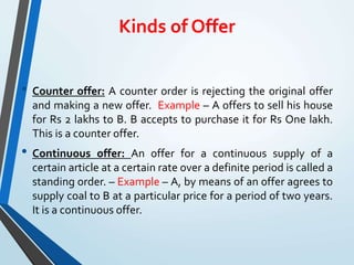 Kinds of Offer
• Counter offer: A counter order is rejecting the original offer
and making a new offer. Example – A offers to sell his house
for Rs 2 lakhs to B. B accepts to purchase it for Rs One lakh.
This is a counter offer.
• Continuous offer: An offer for a continuous supply of a
certain article at a certain rate over a definite period is called a
standing order. – Example – A, by means of an offer agrees to
supply coal to B at a particular price for a period of two years.
It is a continuous offer.
 