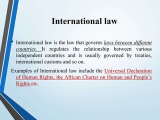 International law
• International law is the law that governs laws between different
countries. It regulates the relationship between various
independent countries and is usually governed by treaties,
international customs and so on.
Examples of International law include the Universal Declaration
of Human Rights, the African Charter on Human and People’s
Rights etc.
 
