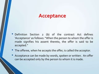 Acceptance
• Definition Section 2 (b) of the contract Act defines
‘Acceptance’ as follows: “When the person to whom the offer is
made signifies his assent thereto, the offer is said to be
accepted.”
• The offeree, when he accepts the offer, is called the acceptor.
• Acceptance can be made by words, spoken or written. An offer
can be accepted only by the person to whom it is made.
 