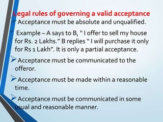 Legal rules of governing a valid acceptance
Acceptance must be absolute and unqualified.
• Example – A says to B, “ I offer to sell my house
for Rs. 2 Lakhs.” B replies “ I will purchase it only
for Rs 1 Lakh”. It is only a partial acceptance.
Acceptance must be communicated to the
offeror.
Acceptance must be made within a reasonable
time.
Acceptance must be communicated in some
usual and reasonable manner.
 
