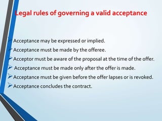 Legal rules of governing a valid acceptance
Acceptance may be expressed or implied.
Acceptance must be made by the offeree.
Acceptor must be aware of the proposal at the time of the offer.
Acceptance must be made only after the offer is made.
Acceptance must be given before the offer lapses or is revoked.
Acceptance concludes the contract.
 