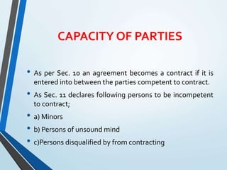 CAPACITY OF PARTIES
• As per Sec. 10 an agreement becomes a contract if it is
entered into between the parties competent to contract.
• As Sec. 11 declares following persons to be incompetent
to contract;
• a) Minors
• b) Persons of unsound mind
• c)Persons disqualified by from contracting
 