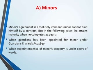A) Minors
• Minor’s agreement is absolutely void and minor cannot bind
himself by a contract. But in the following cases, he attains
majority when he completes 21 years:
• When guardians has been appointed for minor under
Guardians &Wards Act 1890.
• When superintendence of minor’s property is under court of
wards.
 