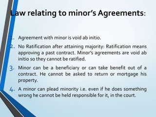 Law relating to minor’s Agreements:
1. Agreement with minor is void ab initio.
2. No Ratification after attaining majority: Ratification means
approving a past contract. Minor’s agreements are void ab
initio so they cannot be ratified.
3. Minor can be a beneficiary or can take benefit out of a
contract. He cannot be asked to return or mortgage his
property.
4. A minor can plead minority i.e. even if he does something
wrong he cannot be held responsible for it, in the court.
 