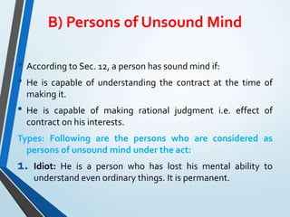 B) Persons of Unsound Mind
• According to Sec. 12, a person has sound mind if:
• He is capable of understanding the contract at the time of
making it.
• He is capable of making rational judgment i.e. effect of
contract on his interests.
Types: Following are the persons who are considered as
persons of unsound mind under the act:
1. Idiot: He is a person who has lost his mental ability to
understand even ordinary things. It is permanent.
 