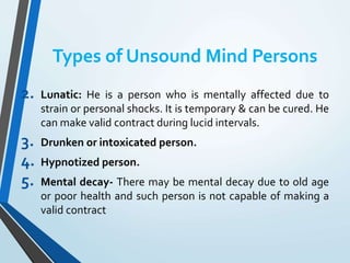 Types of Unsound Mind Persons
2. Lunatic: He is a person who is mentally affected due to
strain or personal shocks. It is temporary & can be cured. He
can make valid contract during lucid intervals.
3. Drunken or intoxicated person.
4. Hypnotized person.
5. Mental decay- There may be mental decay due to old age
or poor health and such person is not capable of making a
valid contract
 