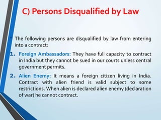 C) Persons Disqualified by Law
• The following persons are disqualified by law from entering
into a contract:
1. Foreign Ambassadors: They have full capacity to contract
in India but they cannot be sued in our courts unless central
government permits.
2. Alien Enemy: It means a foreign citizen living in India.
Contract with alien friend is valid subject to some
restrictions. When alien is declared alien enemy (declaration
of war) he cannot contract.
 