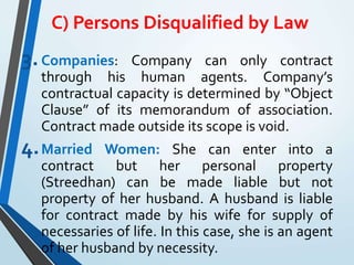 C) Persons Disqualified by Law
3.Companies: Company can only contract
through his human agents. Company’s
contractual capacity is determined by “Object
Clause” of its memorandum of association.
Contract made outside its scope is void.
4.Married Women: She can enter into a
contract but her personal property
(Streedhan) can be made liable but not
property of her husband. A husband is liable
for contract made by his wife for supply of
necessaries of life. In this case, she is an agent
of her husband by necessity.
 